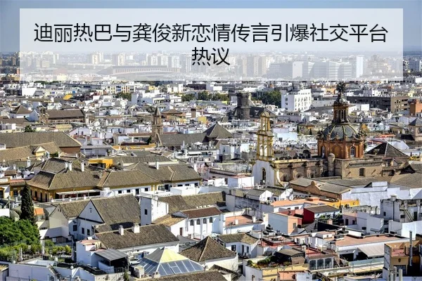 迪丽热巴与龚俊新恋情传言引爆社交平台热议
