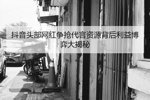 抖音头部网红争抢代言资源背后利益博弈大揭秘